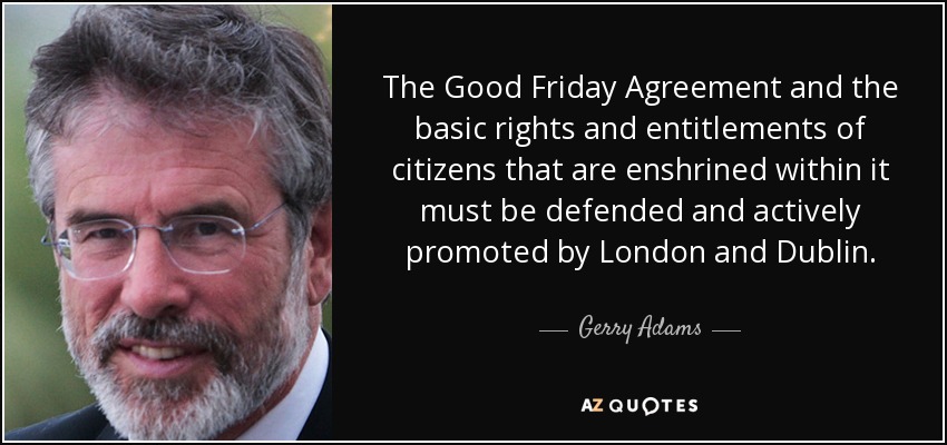 The Good Friday Agreement and the basic rights and entitlements of citizens that are enshrined within it must be defended and actively promoted by London and Dublin. - Gerry Adams