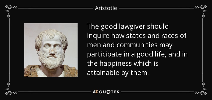 The good lawgiver should inquire how states and races of men and communities may participate in a good life, and in the happiness which is attainable by them. - Aristotle
