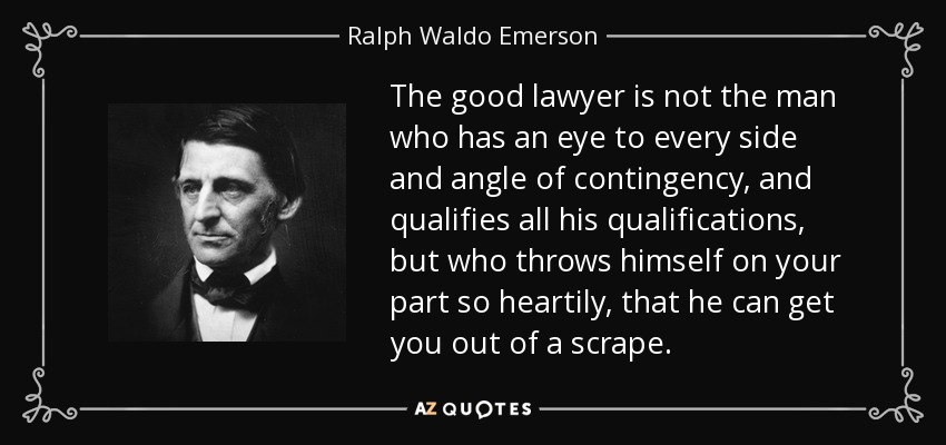 The good lawyer is not the man who has an eye to every side and angle of contingency, and qualifies all his qualifications, but who throws himself on your part so heartily, that he can get you out of a scrape. - Ralph Waldo Emerson