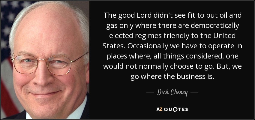 The good Lord didn't see fit to put oil and gas only where there are democratically elected regimes friendly to the United States. Occasionally we have to operate in places where, all things considered, one would not normally choose to go. But, we go where the business is. - Dick Cheney
