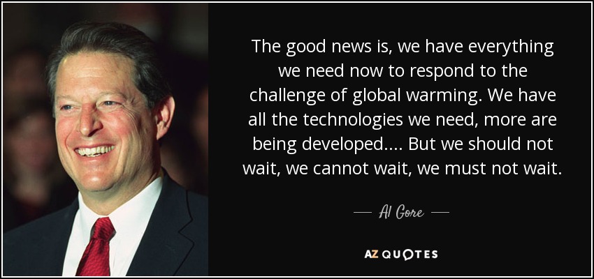 The good news is, we have everything we need now to respond to the challenge of global warming. We have all the technologies we need, more are being developed.... But we should not wait, we cannot wait, we must not wait. - Al Gore