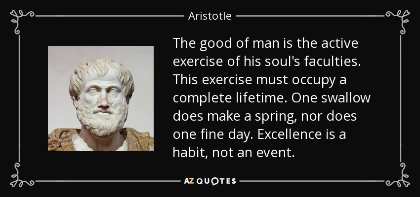 The good of man is the active exercise of his soul's faculties. This exercise must occupy a complete lifetime. One swallow does make a spring, nor does one fine day. Excellence is a habit, not an event. - Aristotle