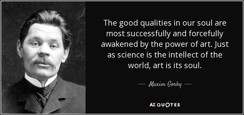 The good qualities in our soul are most successfully and forcefully awakened by the power of art. Just as science is the intellect of the world, art is its soul. - Maxim Gorky