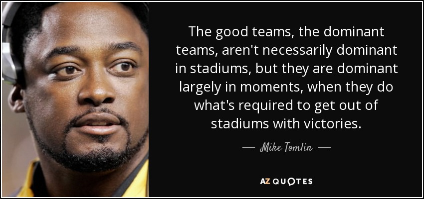 The good teams, the dominant teams, aren't necessarily dominant in stadiums, but they are dominant largely in moments, when they do what's required to get out of stadiums with victories. - Mike Tomlin