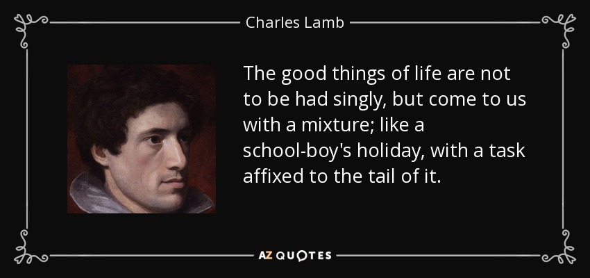 The good things of life are not to be had singly, but come to us with a mixture; like a school-boy's holiday, with a task affixed to the tail of it. - Charles Lamb