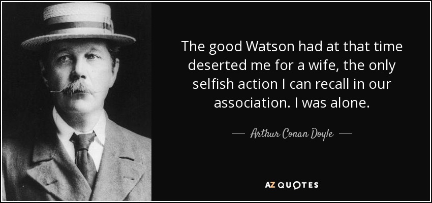 The good Watson had at that time deserted me for a wife, the only selfish action I can recall in our association. I was alone. - Arthur Conan Doyle