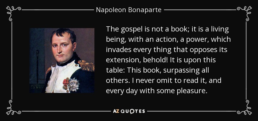 The gospel is not a book; it is a living being, with an action, a power, which invades every thing that opposes its extension, behold! It is upon this table: This book, surpassing all others. I never omit to read it, and every day with some pleasure. - Napoleon Bonaparte