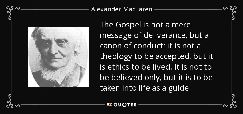 The Gospel is not a mere message of deliverance, but a canon of conduct; it is not a theology to be accepted, but it is ethics to be lived. It is not to be believed only, but it is to be taken into life as a guide. - Alexander MacLaren