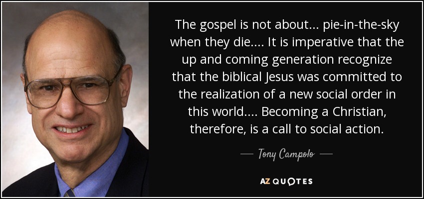 The gospel is not about... pie-in-the-sky when they die. ... It is imperative that the up and coming generation recognize that the biblical Jesus was committed to the realization of a new social order in this world.... Becoming a Christian, therefore, is a call to social action. - Tony Campolo