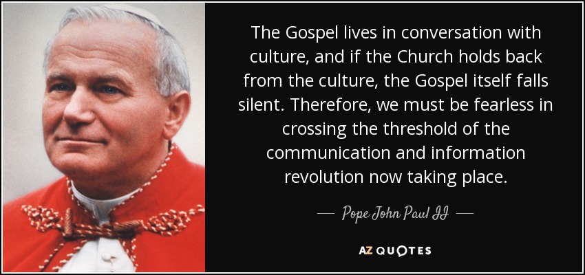 The Gospel lives in conversation with culture, and if the Church holds back from the culture, the Gospel itself falls silent. Therefore, we must be fearless in crossing the threshold of the communication and information revolution now taking place. - Pope John Paul II