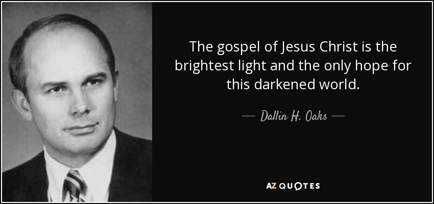 The gospel of Jesus Christ is the brightest light and the only hope for this darkened world. - Dallin H. Oaks