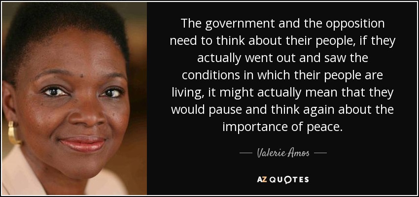 The government and the opposition need to think about their people, if they actually went out and saw the conditions in which their people are living, it might actually mean that they would pause and think again about the importance of peace. - Valerie Amos, Baroness Amos