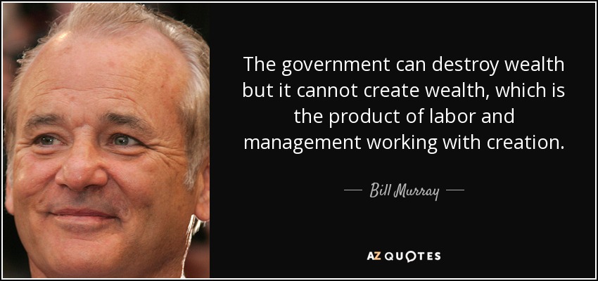 The government can destroy wealth but it cannot create wealth, which is the product of labor and management working with creation. - Bill Murray