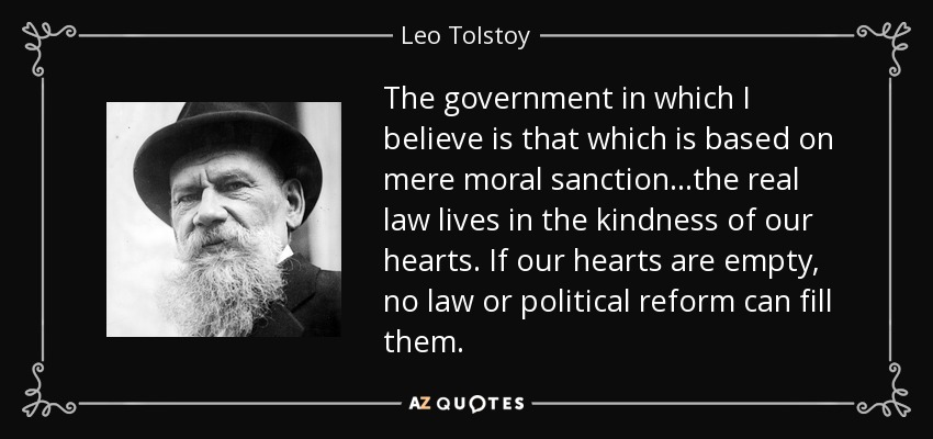 The government in which I believe is that which is based on mere moral sanction...the real law lives in the kindness of our hearts. If our hearts are empty, no law or political reform can fill them. - Leo Tolstoy