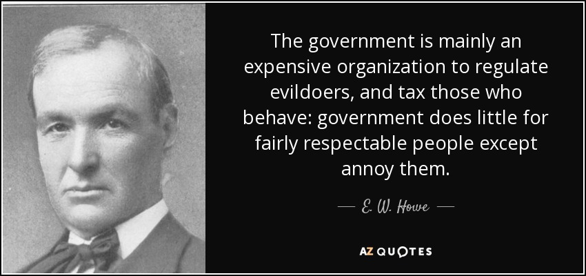 The government is mainly an expensive organization to regulate evildoers, and tax those who behave: government does little for fairly respectable people except annoy them. - E. W. Howe