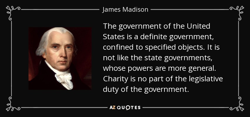The government of the United States is a definite government, confined to specified objects. It is not like the state governments, whose powers are more general. Charity is no part of the legislative duty of the government. - James Madison