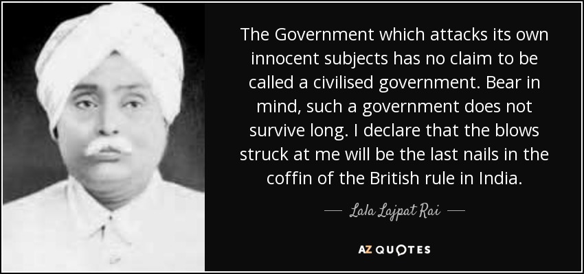 The Government which attacks its own innocent subjects has no claim to be called a civilised government. Bear in mind, such a government does not survive long. I declare that the blows struck at me will be the last nails in the coffin of the British rule in India. - Lala Lajpat Rai