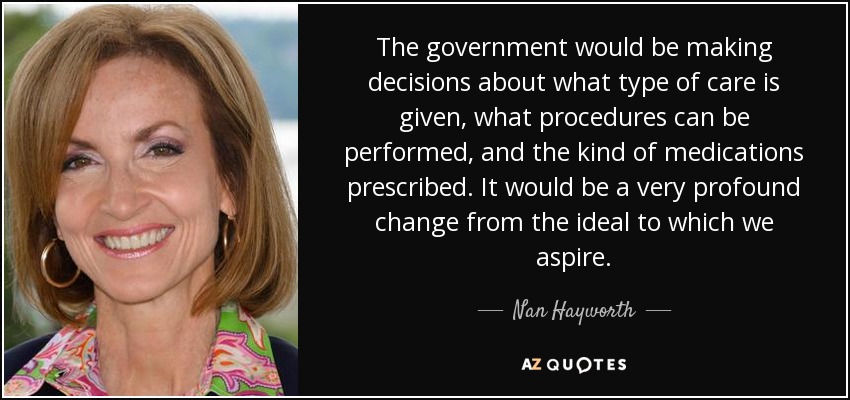 The government would be making decisions about what type of care is given, what procedures can be performed, and the kind of medications prescribed. It would be a very profound change from the ideal to which we aspire. - Nan Hayworth