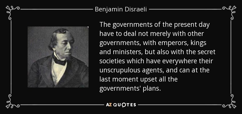 The governments of the present day have to deal not merely with other governments, with emperors, kings and ministers, but also with the secret societies which have everywhere their unscrupulous agents, and can at the last moment upset all the governments' plans. - Benjamin Disraeli