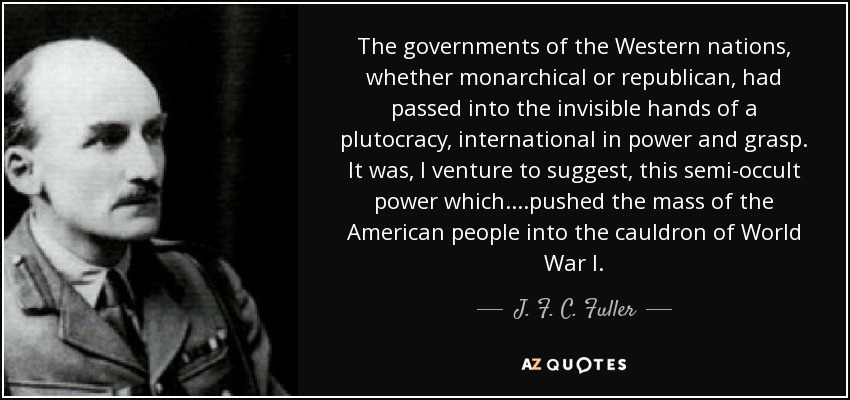 The governments of the Western nations, whether monarchical or republican, had passed into the invisible hands of a plutocracy, international in power and grasp. It was, I venture to suggest, this semi-occult power which....pushed the mass of the American people into the cauldron of World War I. - J. F. C. Fuller