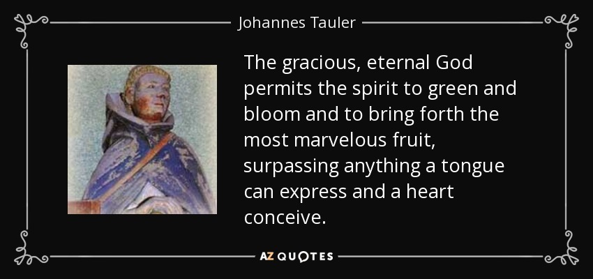The gracious, eternal God permits the spirit to green and bloom and to bring forth the most marvelous fruit, surpassing anything a tongue can express and a heart conceive. - Johannes Tauler