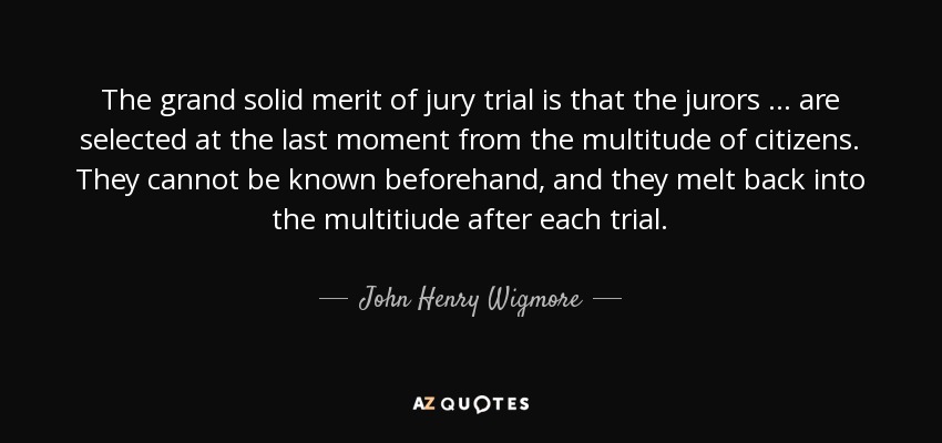 The grand solid merit of jury trial is that the jurors ... are selected at the last moment from the multitude of citizens. They cannot be known beforehand, and they melt back into the multitiude after each trial. - John Henry Wigmore