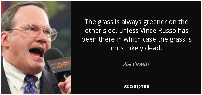 The grass is always greener on the other side, unless Vince Russo has been there in which case the grass is most likely dead. - Jim Cornette