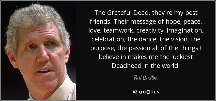 The Grateful Dead, they're my best friends. Their message of hope, peace, love, teamwork, creativity, imagination, celebration, the dance, the vision, the purpose, the passion all of the things I believe in makes me the luckiest Deadhead in the world. - Bill Walton