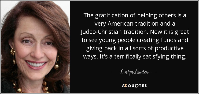 The gratification of helping others is a very American tradition and a Judeo-Christian tradition. Now it is great to see young people creating funds and giving back in all sorts of productive ways. It's a terrifically satisfying thing. - Evelyn Lauder