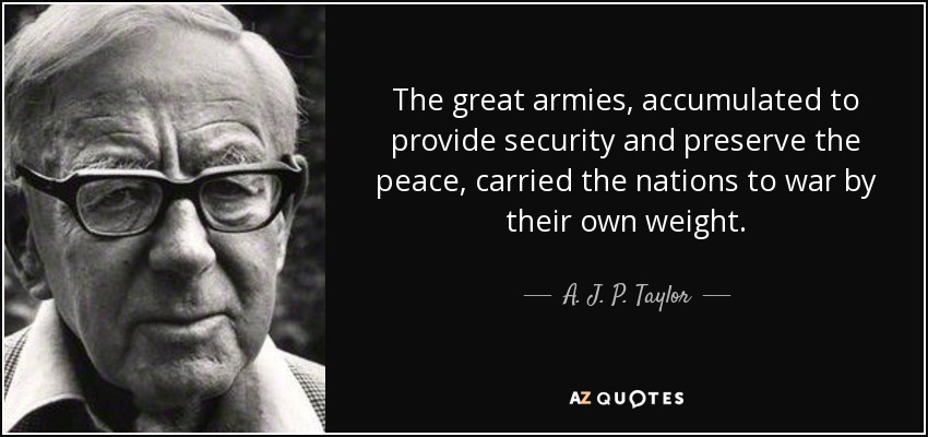The great armies, accumulated to provide security and preserve the peace, carried the nations to war by their own weight. - A. J. P. Taylor