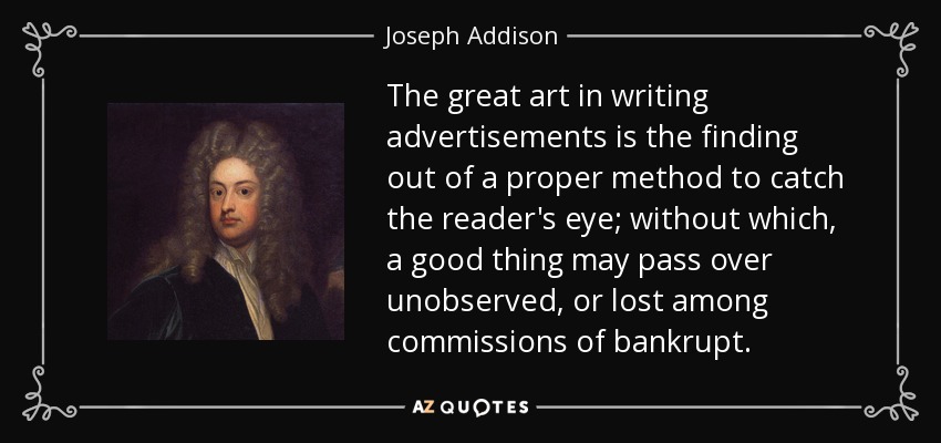 The great art in writing advertisements is the finding out of a proper method to catch the reader's eye; without which, a good thing may pass over unobserved, or lost among commissions of bankrupt. - Joseph Addison