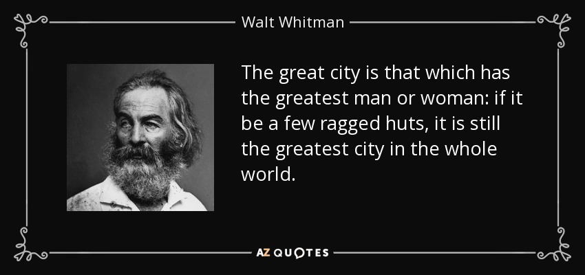 The great city is that which has the greatest man or woman: if it be a few ragged huts, it is still the greatest city in the whole world. - Walt Whitman