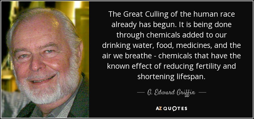 The Great Culling of the human race already has begun. It is being done through chemicals added to our drinking water, food, medicines, and the air we breathe - chemicals that have the known effect of reducing fertility and shortening lifespan. - G. Edward Griffin