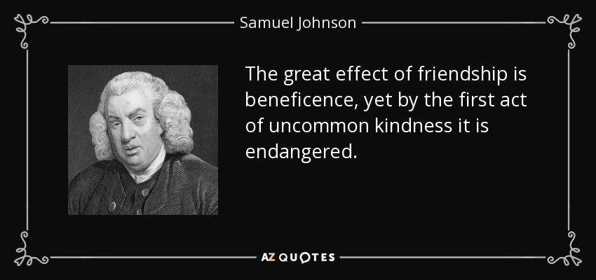 The great effect of friendship is beneficence, yet by the first act of uncommon kindness it is endangered. - Samuel Johnson