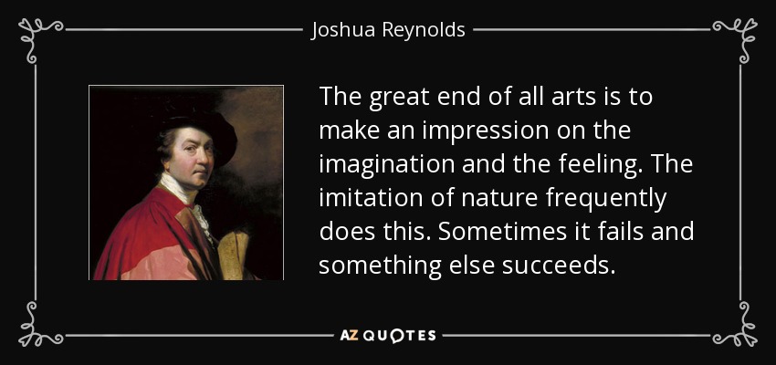 The great end of all arts is to make an impression on the imagination and the feeling. The imitation of nature frequently does this. Sometimes it fails and something else succeeds. - Joshua Reynolds