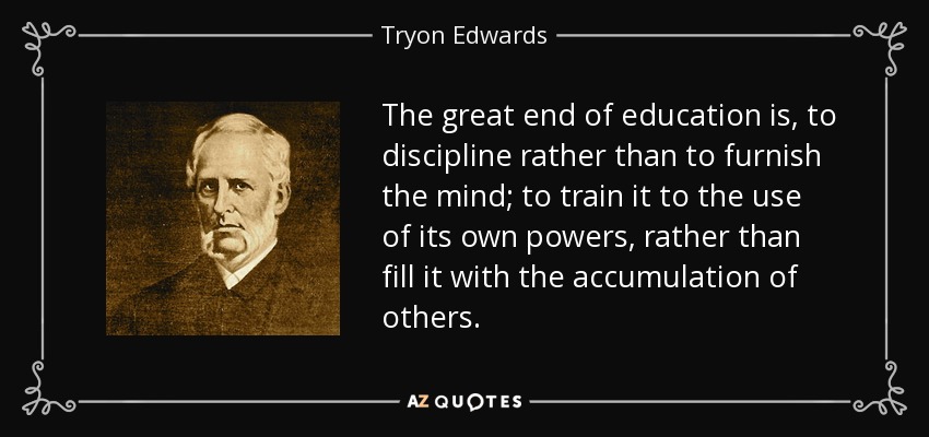The great end of education is, to discipline rather than to furnish the mind; to train it to the use of its own powers, rather than fill it with the accumulation of others. - Tryon Edwards