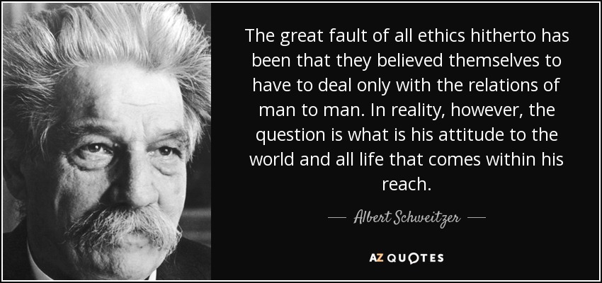 The great fault of all ethics hitherto has been that they believed themselves to have to deal only with the relations of man to man. In reality, however, the question is what is his attitude to the world and all life that comes within his reach. - Albert Schweitzer