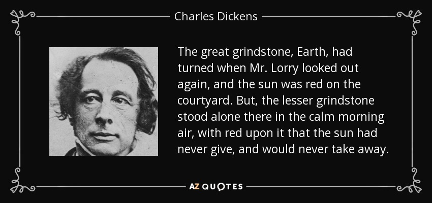 The great grindstone, Earth, had turned when Mr. Lorry looked out again, and the sun was red on the courtyard. But, the lesser grindstone stood alone there in the calm morning air, with red upon it that the sun had never give, and would never take away. - Charles Dickens