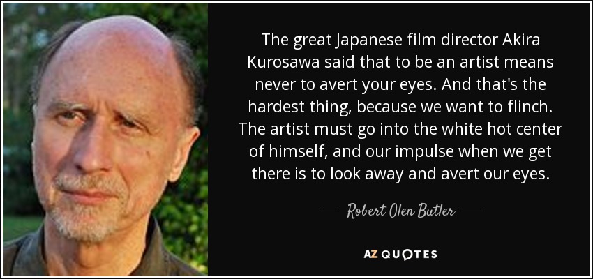 The great Japanese film director Akira Kurosawa said that to be an artist means never to avert your eyes. And that's the hardest thing, because we want to flinch. The artist must go into the white hot center of himself, and our impulse when we get there is to look away and avert our eyes. - Robert Olen Butler