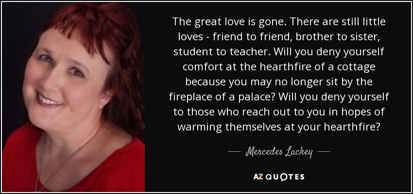 The great love is gone. There are still little loves - friend to friend, brother to sister, student to teacher. Will you deny yourself comfort at the hearthfire of a cottage because you may no longer sit by the fireplace of a palace? Will you deny yourself to those who reach out to you in hopes of warming themselves at your hearthfire? - Mercedes Lackey