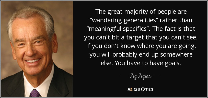 The great majority of people are “wandering generalities” rather than “meaningful specifics”. The fact is that you can't bit a target that you can't see. If you don't know where you are going, you will probably end up somewhere else. You have to have goals. - Zig Ziglar