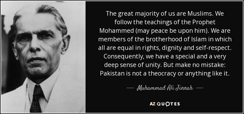 The great majority of us are Muslims. We follow the teachings of the Prophet Mohammed (may peace be upon him). We are members of the brotherhood of Islam in which all are equal in rights, dignity and self-respect. Consequently, we have a special and a very deep sense of unity. But make no mistake: Pakistan is not a theocracy or anything like it. - Muhammad Ali Jinnah