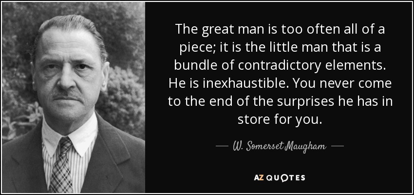The great man is too often all of a piece; it is the little man that is a bundle of contradictory elements. He is inexhaustible. You never come to the end of the surprises he has in store for you. - W. Somerset Maugham