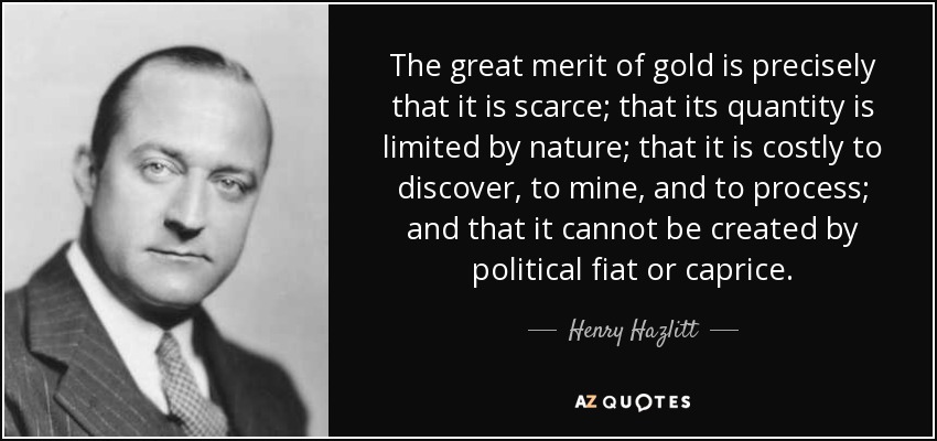 The great merit of gold is precisely that it is scarce; that its quantity is limited by nature; that it is costly to discover, to mine, and to process; and that it cannot be created by political fiat or caprice. - Henry Hazlitt