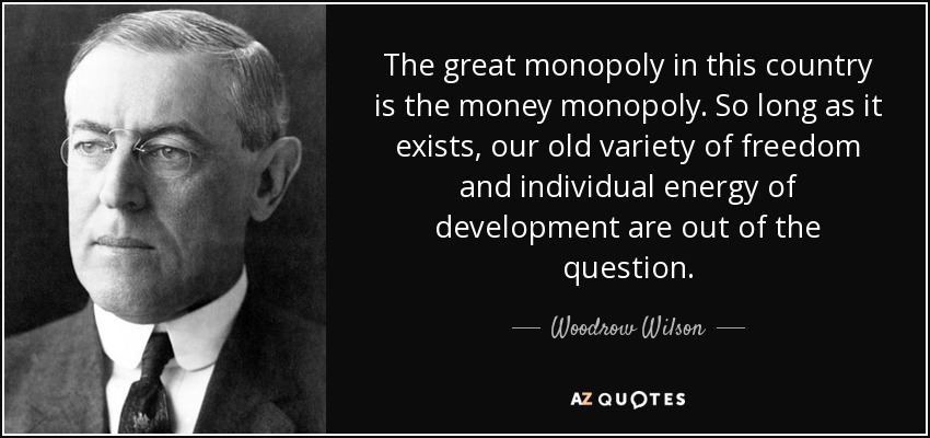 The great monopoly in this country is the money monopoly. So long as it exists, our old variety of freedom and individual energy of development are out of the question. - Woodrow Wilson