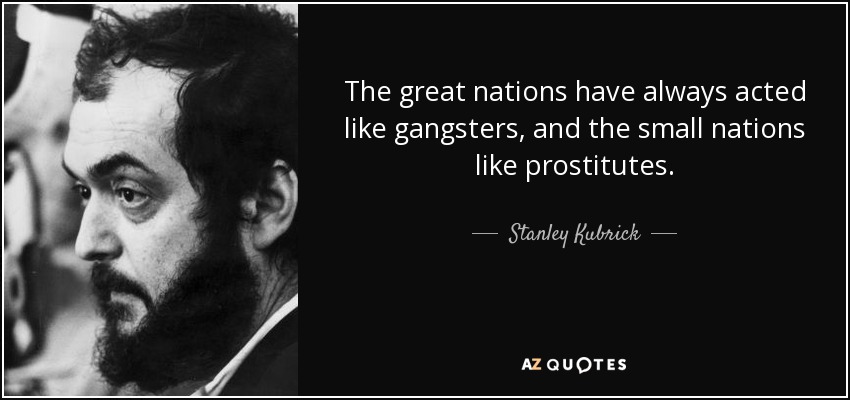The great nations have always acted like gangsters, and the small nations like prostitutes. - Stanley Kubrick