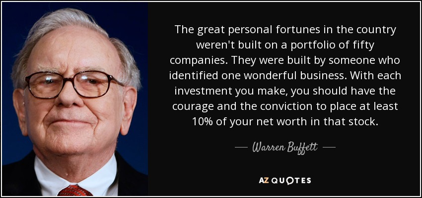The great personal fortunes in the country weren't built on a portfolio of fifty companies. They were built by someone who identified one wonderful business. With each investment you make, you should have the courage and the conviction to place at least 10% of your net worth in that stock. - Warren Buffett