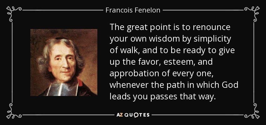 The great point is to renounce your own wisdom by simplicity of walk, and to be ready to give up the favor, esteem, and approbation of every one, whenever the path in which God leads you passes that way. - Francois Fenelon