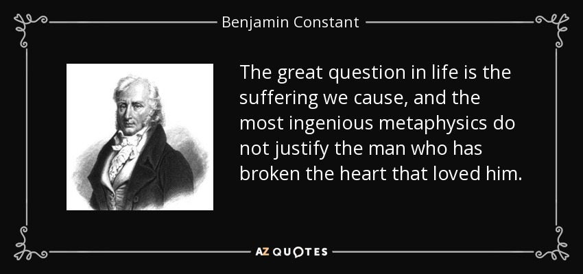 The great question in life is the suffering we cause, and the most ingenious metaphysics do not justify the man who has broken the heart that loved him. - Benjamin Constant
