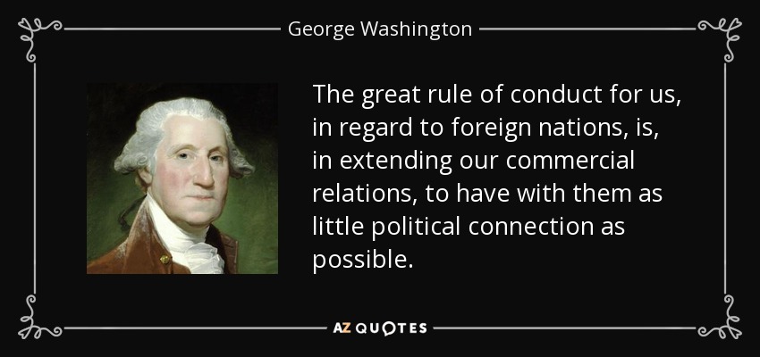 The great rule of conduct for us, in regard to foreign nations, is, in extending our commercial relations, to have with them as little political connection as possible. - George Washington